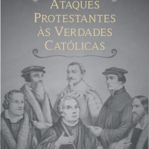 Ataques Protestantes às Verdades Católicas: Com as respectivas respostas irrefutáveis